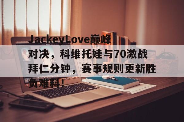 九游娱乐aap -包含JackeyLove巅峰对决，科维托娃与70激战拜仁分钟，赛事规则更新胜负难料！的词条